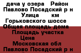 дача у озера › Район ­ Павлово-Посадский р-н › Улица ­ 55 км Горьковского шоссе. › Общая площадь дома ­ 44 › Площадь участка ­ 6 › Цена ­ 600 000 - Московская обл., Павлово-Посадский р-н, Заозерье д. Недвижимость » Дома, коттеджи, дачи продажа   . Московская обл.